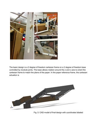 
 
 
The basic design is a 2 degree of freedom cartesian frame on a 2 degree of freedom base 
controlled by revolute joints. The base allows rotation around the z and x axis to orient the 
cartesian frame to match the plane of the paper. In the paper reference frame, the cartesian 
actuation is 
   
Fig. 5: CAD model of final design with coordinates labeled 
 