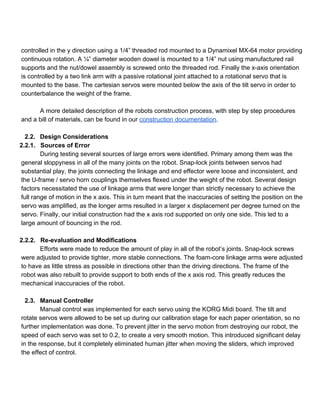  
controlled in the y direction using a 1/4” threaded rod mounted to a Dynamixel MX­64 motor providing 
continuous rotation. A ¼” diameter wooden dowel is mounted to a 1/4” nut using manufactured rail 
supports and the nut/dowel assembly is screwed onto the threaded rod. Finally the x­axis orientation 
is controlled by a two link arm with a passive rotational joint attached to a rotational servo that is 
mounted to the base. The cartesian servos were mounted below the axis of the tilt servo in order to 
counterbalance the weight of the frame.  
 
A more detailed description of the robots construction process, with step by step procedures 
and a bill of materials, can be found in our construction documentation.  
 
2.2. Design Considerations 
2.2.1. Sources of Error 
During testing several sources of large errors were identified. Primary among them was the 
general sloppyness in all of the many joints on the robot. Snap­lock joints between servos had 
substantial play, the joints connecting the linkage and end effector were loose and inconsistent, and 
the U­frame / servo horn couplings themselves flexed under the weight of the robot. Several design 
factors necessitated the use of linkage arms that were longer than strictly necessary to achieve the 
full range of motion in the x axis. This in turn meant that the inaccuracies of setting the position on the 
servo was amplified, as the longer arms resulted in a larger x displacement per degree turned on the 
servo. Finally, our initial construction had the x axis rod supported on only one side. This led to a 
large amount of bouncing in the rod.  
 
2.2.2. Re­evaluation and Modifications 
Efforts were made to reduce the amount of play in all of the robot’s joints. Snap­lock screws 
were adjusted to provide tighter, more stable connections. The foam­core linkage arms were adjusted 
to have as little stress as possible in directions other than the driving directions. The frame of the 
robot was also rebuilt to provide support to both ends of the x axis rod. This greatly reduces the 
mechanical inaccuracies of the robot.  
 
2.3. Manual Controller 
Manual control was implemented for each servo using the KORG Midi board. The tilt and 
rotate servos were allowed to be set up during our calibration stage for each paper orientation, so no 
further implementation was done. To prevent jitter in the servo motion from destroying our robot, the 
speed of each servo was set to 0.2, to create a very smooth motion. This introduced significant delay 
in the response, but it completely eliminated human jitter when moving the sliders, which improved 
the effect of control. 
 