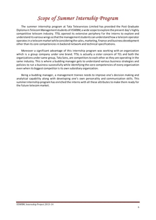 IISWBM, Internship Project 2013-14
6
Scope of Summer Internship Program
The summer internship program at Tata Teleservices Limited has provided the Post Graduate
DiplomainTelecomManagementstudentsof IISWBM,a wide scope toexplore the present day’s highly
competitive telecom industry. TTSL opened its extensive periphery for the interns to explore and
understanditsvariouswingssothatthe managementstudentscanunderstandhow a telecom operator
operatesina telecommarketwhileconsideringthe sales,marketing,finance andbusinessdevelopment
other than its core competencies in backend network and technical specifications.
Moreover a significant advantage of this internship program was working with an organization
which is a group company under one brand. TTSL is actually a sister concern of TCL and both the
organizationsunder same group, Tata Sons, are competitors to each other as they are operating in the
same industry. This is where a budding manager gets to understand various business strategies and
policies to run a business successfully while identifying the core competencies of every organization
even when its biggest competitor is its own subsidiary organization.
Being a budding manager, a management trainee needs to improve one’s decision making and
analytical capability along with developing one’s own personality and communication skills. This
summerinternship program has enriched the interns with all these attributes to make them ready for
the future telecom market.
 