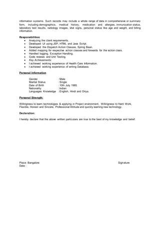 information systems. Such records may include a whole range of data in comprehensive or summary
form, including demographics, medical history, medication and allergies, immunization status,
laboratory test results, radiology images, vital signs, personal status like age and weight, and billing
information.
Responsibilities:
 Analyzing the client requirements.
 Developed UI using JSP, HTML and Java Script.
 Developed the Dispatch Action Classes, Spring Bean.
 Added mapping for respective action classes and forwards for the action class.
 Handled logging, Exception Handling.
 Code reviews and Unit Testing.
 Key Achievements:
 I achieved working experience of Health Care Information.
 I achieved working experience of writing Database.
Personal Information
Gender : Male
Marital Status : Single
Date of Birth : 10th July 1985
Nationality : Indian
Languages Knowledge : English, Hindi and Oriya.
Personal Strength:
Willingness to learn technologies & applying in Project environment, Willingness to Hard Work,
Flexible, Honest and Sincere, Professional Attitude and quickly learning new technology.
Declaration:
I hereby declare that the above written particulars are true to the best of my knowledge and belief.
Place: Bangalore Signature
Date :
 