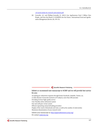 A. J. Connolly et al.
127
-of-social-media-for-research-and-analysis.pdf
[8] Connolly, A.J. and Phillips-Connolly, K. (2012) Can Agribusiness Feed 3 Billion New
People...and Save the Planet? A GLIMPSE into the Future. International Food and Agribu-
siness Management Review, 15, 139-152.
Submit or recommend next manuscript to SCIRP and we will provide best service
for you:
Accepting pre-submission inquiries through Email, Facebook, LinkedIn, Twitter, etc.
A wide selection of journals (inclusive of 9 subjects, more than 200 journals)
Providing 24-hour high-quality service
User-friendly online submission system
Fair and swift peer-review system
Efficient typesetting and proofreading procedure
Display of the result of downloads and visits, as well as the number of cited articles
Maximum dissemination of your research work
Submit your manuscript at: http://papersubmission.scirp.org/
Or contact sn@scirp.org
 