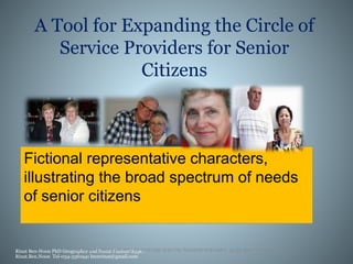 Fictional representative characters,
illustrating the broad spectrum of needs
of senior citizens
Rinat Ben-Noon PhD Geographer and Social PlannerSkype:
Rinat.Ben.Noon Tel-054-3361941 bnmrinat@gmail.com
A Tool for Expanding the Circle of
Service Providers for Senior
Citizens
 