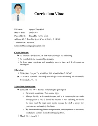 Curriculum Vitae
Full name: Nguyen Xuan Khai
Date of Birth: 28/05/1988
Place of Birth: Thanh Pho Ho Chi Minh
Address: 4/2 C, Tran Phu Street, Ward 4, District 5, HCMC
Telephone: 093 402 8858.
Email: mrkhaixuannguyen@gmail.com
Career objective:
 To obtain the professional job with more challenges and interesting.
 To contribute to the success of the company
 To learn more experience and knowledge then to have well development on
career path.
Education:
 2004-2006 : Nguyen Thi Minh Khai High school in Dist 3, HCMC
 2006-2010: Economic University with the specialized is Planning and Investment
Course.(GPA >7.14 )
Professional Experiences:
 June 2015-June 2016: Business owner of cyber-gaming net
o Set up and operating a cyber-gaming store.
o Manage the daily activities of the store such as to ensure the inventories is
enough goods to sell, to ensure the machine is well operating, to ensure
the sales meet the target each month, manage the staff to ensure the
customer service is satisfy the clients.
o Set up the marketing plan such as promotion, the competition to attract the
loyal clients and new clients from the competitors.
 March 2014 – June 2015
 
