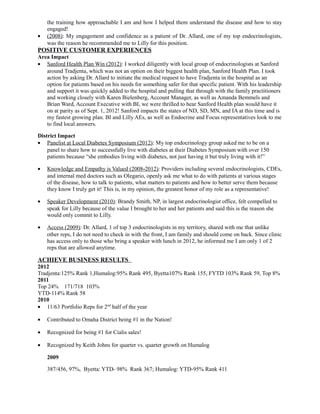 the training how approachable I am and how I helped them understand the disease and how to stay
engaged!
• (2008): My engagement and confidence as a patient of Dr. Allard, one of my top endocrinologists,
was the reason he recommended me to Lilly for this position.
POSITIVE CUSTOMER EXPERIENCES
Area Impact
• Sanford Health Plan Win (2012): I worked diligently with local group of endocrinologists at Sanford
around Tradjenta, which was not an option on their biggest health plan, Sanford Health Plan. I took
action by asking Dr. Allard to initiate the medical request to have Tradjenta in the hospital as an
option for patients based on his needs for something safer for that specific patient. With his leadership
and support it was quickly added to the hospital and pulling that through with the family practitioners
and working closely with Karen Bielenberg, Account Manager, as well as Amanda Bemmels and
Brian Ward, Account Executive with BI, we were thrilled to hear Sanford Health plan would have it
on at parity as of Sept. 1, 2012! Sanford impacts the states of ND, SD, MN, and IA at this time and is
my fastest growing plan. BI and Lilly AEs, as well as Endocrine and Focus representatives look to me
to find local answers.
District Impact
• Panelist at Local Diabetes Symposium (2012): My top endocrinology group asked me to be on a
panel to share how to successfully live with diabetes at their Diabetes Symposium with over 150
patients because “she embodies living with diabetes, not just having it but truly living with it!”
• Knowledge and Empathy is Valued (2008-2012): Providers including several endocrinologists, CDEs,
and internal med doctors such as Olegario, openly ask me what to do with patients at various stages
of the disease, how to talk to patients, what matters to patients and how to better serve them because
they know I truly get it! This is, in my opinion, the greatest honor of my role as a representative!
• Speaker Development (2010): Brandy Smith, NP, in largest endocrinologist office, felt compelled to
speak for Lilly because of the value I brought to her and her patients and said this is the reason she
would only commit to Lilly.
• Access (2009): Dr. Allard, 1 of top 3 endocrinologists in my territory, shared with me that unlike
other reps, I do not need to check in with the front, I am family and should come on back. Since clinic
has access only to those who bring a speaker with lunch in 2012, he informed me I am only 1 of 2
reps that are allowed anytime.
ACHIEVE BUSINESS RESULTS
2012
Tradjenta:125% Rank 1,Humalog:95% Rank 495, Byetta107% Rank 155, FYTD 103% Rank 59, Top 8%
2011
Top 24% 171/718 103%
YTD-114% Rank 58
2010
• 11/63 Portfolio Reps for 2nd
half of the year
• Contributed to Omaha District being #1 in the Nation!
• Recognized for being #1 for Cialis sales!
• Recognized by Keith Johns for quarter vs. quarter growth on Humalog
2009
387/456, 97%, Byetta: YTD- 98% Rank 367; Humalog: YTD-95% Rank 411
 