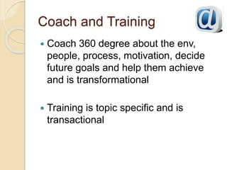 Coach and Training
 Coach 360 degree about the env,
people, process, motivation, decide
future goals and help them achieve
and is transformational
 Training is topic specific and is
transactional
 