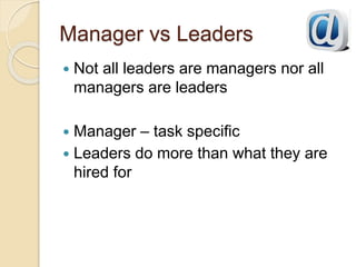 Manager vs Leaders
 Not all leaders are managers nor all
managers are leaders
 Manager – task specific
 Leaders do more than what they are
hired for
 