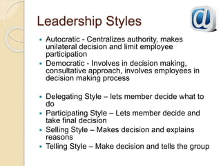 Leadership Styles
 Autocratic - Centralizes authority, makes
unilateral decision and limit employee
participation
 Democratic - Involves in decision making,
consultative approach, involves employees in
decision making process
 Delegating Style – lets member decide what to
do
 Participating Style – Lets member decide and
take final decision
 Selling Style – Makes decision and explains
reasons
 Telling Style – Make decision and tells the group
 