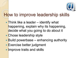 How to improve leadership skills
 Think like a leader – identify what
happening, explain why its happening,
decide what you going to do about it
 Chose leadership style
 Build powerbase – enhancing authority
 Exercise better judgment
 Improve traits and skills
 