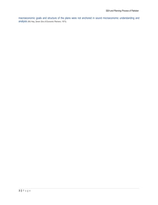 SEA and Planning Process of Pakistan
macroeconomic goals and structure of the plans were not anchored in sound microeconomic understanding and
analysis (MU Haq, Seven Sins of Economic Planners, 1973).
3 | P a g e
 