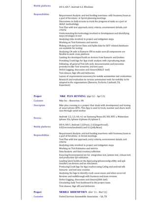 Mobile platforms
Responsibilities
iOS 6, iOS 7, Android 4.2, Windows
Requirement Analysis and test backlog insertions with business/team as
a part of Iterations in Sprint planning meetings
Discussions in daily scrums to track the progress of tasks as a part of
AGILE methodology
Test Plan with test approach,entry criteria, environment details, exit
criteria
Understanding the technology involved in development and identifying
ways/strategies to test
Analyzing risks involved in project and mitigation steps
Working on Test Estimates and metrics
Making sure apt Server Data and Sqlite data for AUT related databases
are available for testing
Analysing C# code in Xamarin IDE to make sure all components are
flexible to work cross platform
Loading the developed build on devices from Xamarin and Jenkins
Providing Crash logs for App crash analysis with reproducing steps
Following all generalTest Life cycle documentation and execution
procedures like Test scenarios and test cases
Defect Logging, discussion and closure(RALLY tool)
Test closure, Sign offs and deliveries
Layout of requirements necessary for mobile automation tool evaluations
Research and evaluation on various automation tools for mobility to be
adopted in the organizations (Ranorex, Perfecto, Calabash,TA,
Experitest)
Project NIKE PLUS RUNNING (Apr’12 - Apr’13)
Customer Nike Inc – Beaverton, OR
Description
Devices
Mobile platforms
Responsibilities
Nike plus running is a project that deals with development and testing
of smart phone APPs. This App is used to track, monitor and share work
outs through social medias
Android 2.2, 2.3, 4.0, 4.1 on Samsung Nexus SII, SIII, HTC s, Motorolass
Iphone 3Gs, Iphone 4,Iphone 4S,Iphone 5
IOS 4, IOS 5, Android 2.2(Fryo), 2.3(Gingerbread),
4.0(IcecreamSandwich) and 4.1(Jelly Bean)
Requirement Analysis and test backlog insertions with business/team as
a part of Iterations in Scrum meetings
Test Plan with test approach,entry criteria, environment details, exit
criteria
Analyzing risks involved in project and mitigation steps
Working on Test Estimates and metrics
Data Analysis and data creation/collection
Ensuring Environmentalset for integration test, system test, release test
and production QA validation
Loading latest builds on the App(using iphoneconfig utility and apk
installer) on devices and on simulators
Producing Crash logs for App crashes using Catlog and android sdk
Scenario and test case creation
Analyzing the logs to identify crash cause issues and when occurred
Reviews and walkthrough with business and team reviews
Defect Logging, discussion and closure(JIRA tool)
Circulating daily Test dashboard to the project team
Test closure, Sign offs and deliveries
Project MOBILE REDEMPTION (Oct ‘11 - Mar’12)
Customer United Services Automobile Association – SA, TX
 