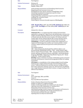 Role Test Engineer
Solution Environment Windows XP
Oracle 9i, Java 1.5.0_06
Tools Bugzilla, Eclipse, QTP
Responsibilities Understanding requirements and identifying related scenarios
Magnifying the test scenarios to test cases
Developing Java Test code for interface testing(Eclipse Tool)
Submitting consolidated developed test cases for review
Incorporating Review comments
Integrating Jar files and data base inputs to provide xml result for
analyzing the retrievalof values
Executing test code
Posted Bugs for retrieval of invalid outputs in XML(Bugzilla)
Project CITI- Branch 99(Jan 2007- Apr 2007),CITI- Banking (Apr 2006- Dec
2006) , CITI- Web RQ(Dec 05- Mar 2006),CITI- eOasis(Sep 05- Nov
05)
Customer Citibank N.A , Chennai
Description Citi Branch-99 is a re-engineering of the existing Citi bankeOasis
application to change the 2 digit branch code identification reference into
6 digits and all the affecting modules due to the change.The modification
of branch code will affect the account number,CIF number and card
number logic and the related programs like account opening, closure,
maintenance,re-opening, SI request, money transfer and clearing
Citi Banking is a project in which the existing eOasis application is re-
engineered with changes that satisfies user’s needs,provides a better
customer support and tunes the queries for better performance of
execution.
The modules dealt are
GRB – Global Relationship Banking(Cif No, GCIN No, Address and
personaldetails, Relationship queries), TIDE – Timely Deposit, AAFA –
Advance Against Financial Assets, DMF - Domestic MutualFund,OSRO –
Account opening and Account Closures, EOD/EOM – End Of Day/Month
Programs, BOD/BOM – Beginning of Day/Month Programs, RC – Ready
Credit, FTS – Funds Transfer System
Web RQ consists of all kinds of customer relationship queries on Account
financials, performances, rewards and demographicprofiles for booking
transactions
CITI-eOasis is a consolidation of the existing multiple branch banking
databases into a single database through a branch banking wrapper
screen. 7 different databases for each main city were configured under
their name (oasis.mad, oasis.bom and so on). This has been consolidated
into a single database (oasis.ind) which contains a wrapper leading to the
different city databases
Role Test Engineer
Solution Environment Unix,
Pro *C, Web logic, XML and HTML
Oracle 9i
Tools N/A, Used MS Excel Spreadsheet
Responsibilities Study on Business Requirement Document(BRD)
Analysis of thelist of re-engineered pages
Analysis of affecting modules due to the branch code changes
regression test on the combination of 7 database into1
Preparation of Test Scenarios and Test cases
Attending Knowledge transfer sessions with developers and business to
understand the complexity of the change and affected areas
Test Execution and Defect life cycle completion
Updating status on daily test dash boards
Date : 28-Mar-15 Joel Asirvatham J
Place : Bangalore Signature
 