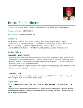 Ishpal Singh Oberoi
Physical Address: Apartment C1 Indiana Beach Apartments, Off Malindi Road, Mombasa, Kenya
Telephone Number: +254720302499
Email Address: ishi.oberoi@gmail.com
Education
BSC eCommerce -19th July 2006 , Brunel University ,West London, England , United Kingdom
Ontario Seecondary School Diploma 2002, Columbia International College , Hamilton , Ontario , Canada
Advanced Subsidiary Level (A’S Levels) 2001, Mombasa Academy , Mombasa , Kenya
General Certificate Of Education ( GCE ‘O’ Levels) 2000, , Mombasa Academy , Mombasa , Kenya
Skills & Abilities
LEADERSHIP & MANAGMENT
I have built and worked in many teams, leading many to successful completion of tasks. Before the huge
downturn in the Kenyan Tourist industry I was able to successfully run operations forKuldips Touring
Company and turn a heavily indebted company to a profitmaking one, witha new fleet and restored
faith in old clients as wellas getting new ones.
I also streamlined process and procedures to combat graft, indiscipline (amongst staff) and create a work
friendly environment that gave our clients a better service.
COMMUNICATION
I have great strengths in my ability to vividly portray scenarios both factual and fictional, vocally and in
prose. I am good withchildren and the elderly as well.
Experience
SALES & MARKETING DIRECTOR, KULDIP’S TOURING COMPANY LTD, 25/05/2005 – TO
DATE
Responsibilities:Quotations,communicating with clients, planning and designing itineraries, dealing
with staff issues and formulating waysto deal with a shrinking industry and create a business that can
survive harsh economic times.
 