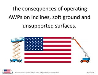 The consequences of operating AWPs on inclines, soft ground and unsupported surfaces. Page 1 of 14.
The consequences of operating
AWPs on inclines, soft ground and
unsupported surfaces.
 