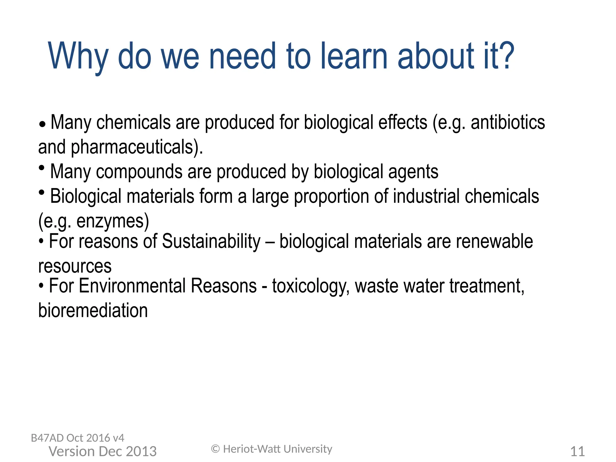 Why do we need to learn about it?
• Many chemicals are produced for biological effects (e.g. antibiotics
and pharmaceuticals).
• Many compounds are produced by biological agents
• Biological materials form a large proportion of industrial chemicals
(e.g. enzymes)
• For reasons of Sustainability – biological materials are renewable
resources
• For Environmental Reasons - toxicology, waste water treatment,
bioremediation
© Heriot-Watt University 11
Version Dec 2013
B47AD Oct 2016 v4
 