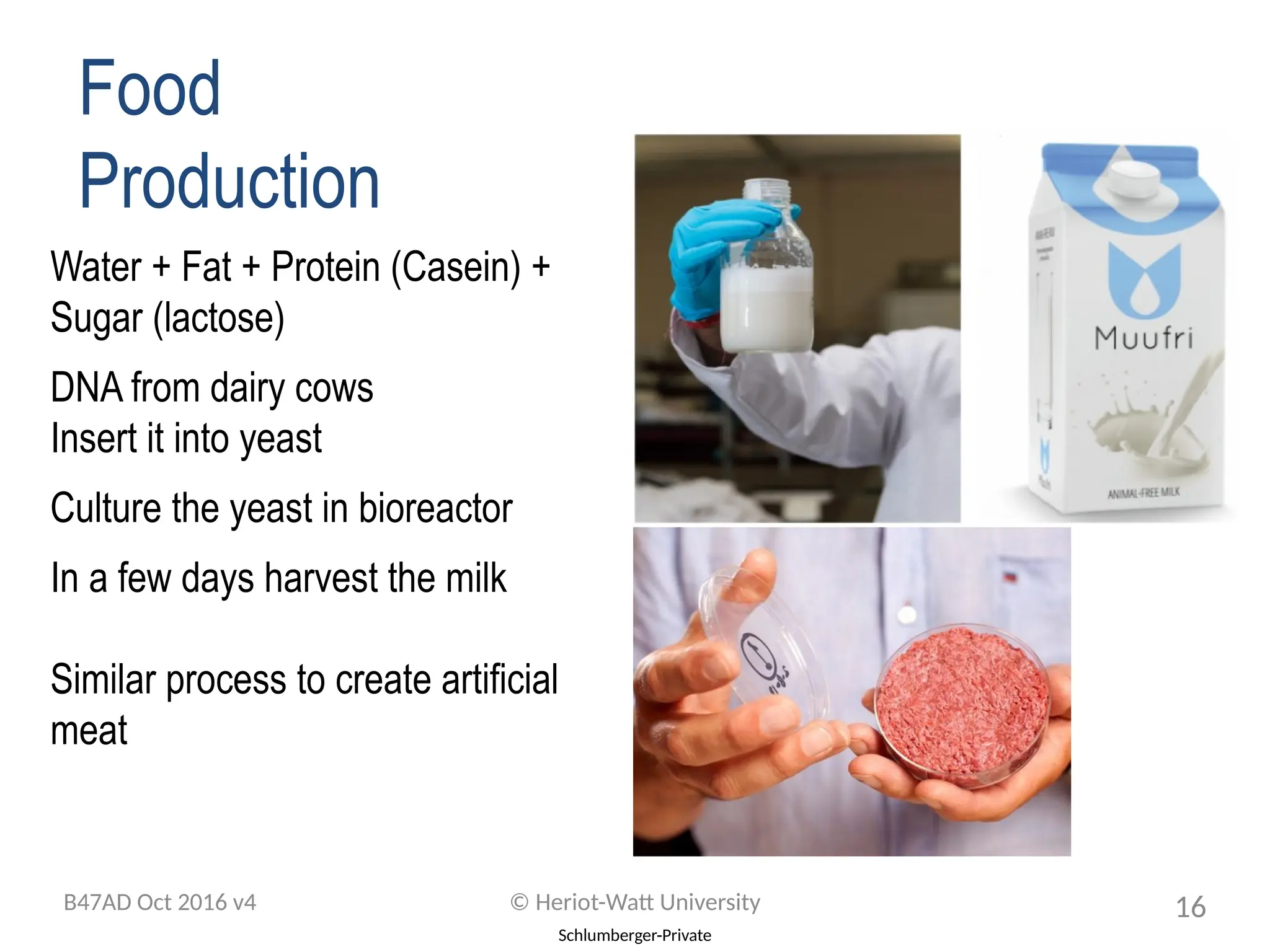 Schlumberger-Private
Food
Production
Water + Fat + Protein (Casein) +
Sugar (lactose)
DNA from dairy cows
Insert it into yeast
Culture the yeast in bioreactor
In a few days harvest the milk
Similar process to create artificial
meat
B47AD Oct 2016 v4 © Heriot-Watt University 16
 