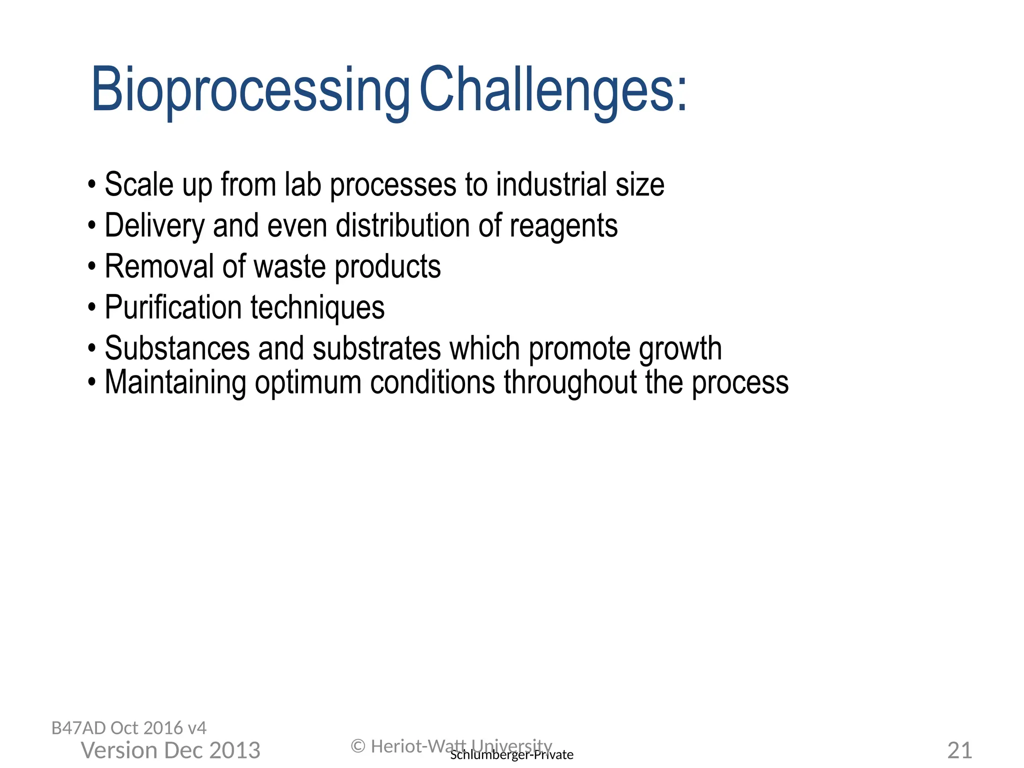 Schlumberger-Private
• Scale up from lab processes to industrial size
• Delivery and even distribution of reagents
• Removal of waste products
• Purification techniques
• Substances and substrates which promote growth
• Maintaining optimum conditions throughout the process
© Heriot-Watt University 21
Version Dec 2013
B47AD Oct 2016 v4
BioprocessingChallenges:
 