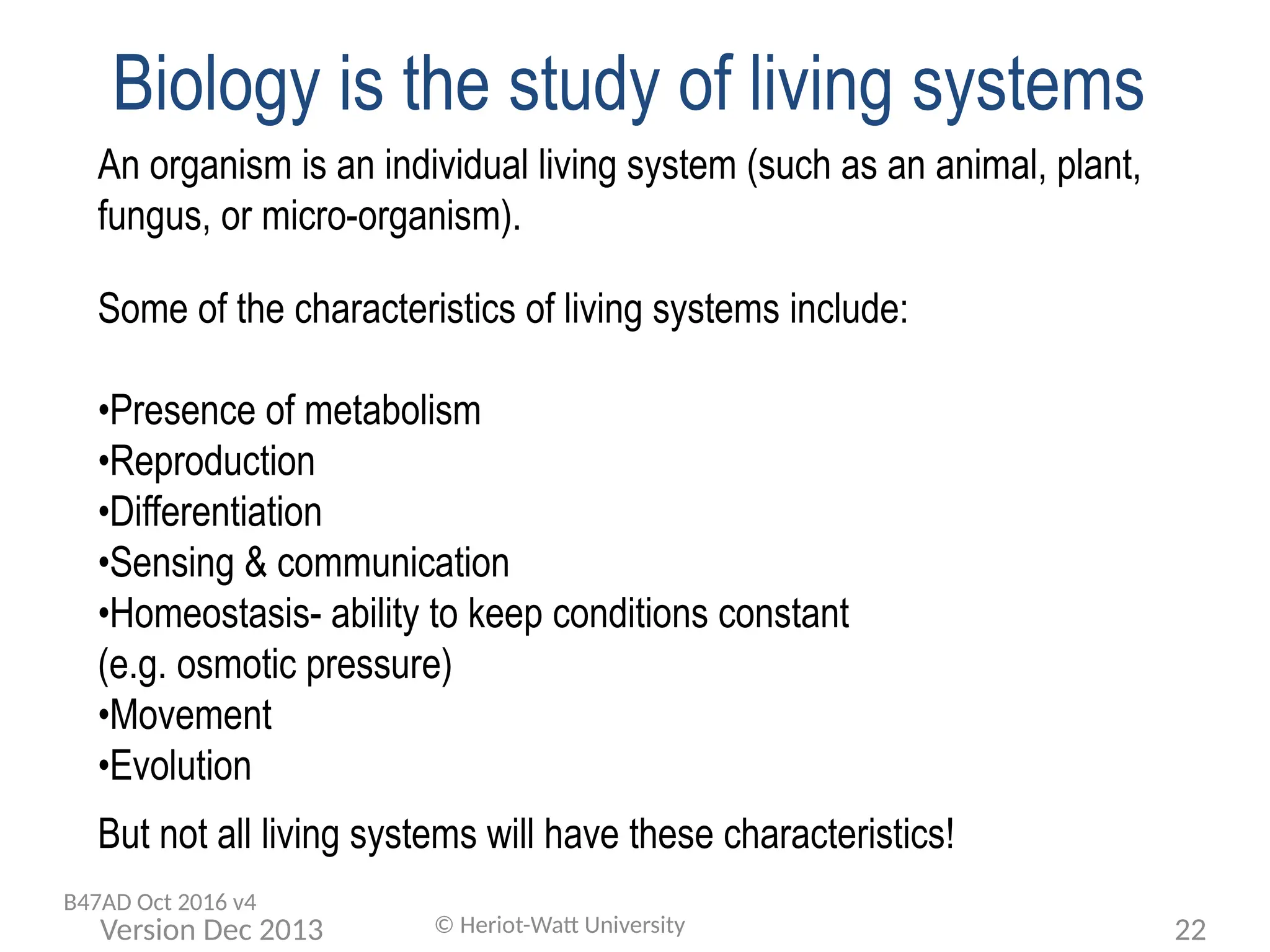 Biology is the study of living systems
An organism is an individual living system (such as an animal, plant,
fungus, or micro-organism).
Some of the characteristics of living systems include:
•Presence of metabolism
•Reproduction
•Differentiation
•Sensing & communication
•Homeostasis- ability to keep conditions constant
(e.g. osmotic pressure)
•Movement
•Evolution
But not all living systems will have these characteristics!
© Heriot-Watt University 22
Version Dec 2013
B47AD Oct 2016 v4
 