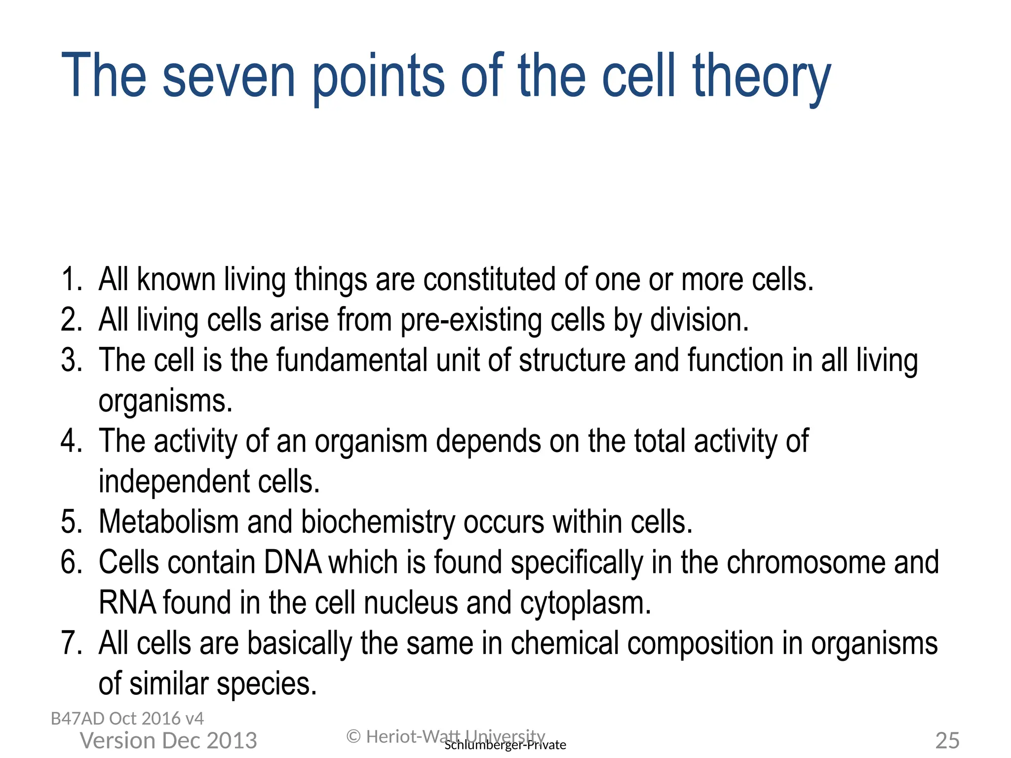 Schlumberger-Private
© Heriot-Watt University 25
Version Dec 2013
The seven points of the cell theory
1. All known living things are constituted of one or more cells.
2. All living cells arise from pre-existing cells by division.
3. The cell is the fundamental unit of structure and function in all living
organisms.
4. The activity of an organism depends on the total activity of
independent cells.
5. Metabolism and biochemistry occurs within cells.
6. Cells contain DNA which is found specifically in the chromosome and
RNA found in the cell nucleus and cytoplasm.
7. All cells are basically the same in chemical composition in organisms
of similar species.
B47AD Oct 2016 v4
 
