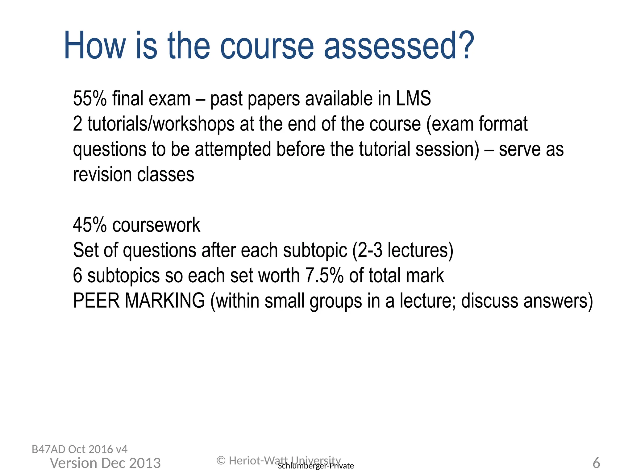 Schlumberger-Private
How is the course assessed?
55% final exam – past papers available in LMS
2 tutorials/workshops at the end of the course (exam format
questions to be attempted before the tutorial session) – serve as
revision classes
45% coursework
Set of questions after each subtopic (2-3 lectures)
6 subtopics so each set worth 7.5% of total mark
PEER MARKING (within small groups in a lecture; discuss answers)
© Heriot-Watt University 6
Version Dec 2013
B47AD Oct 2016 v4
 