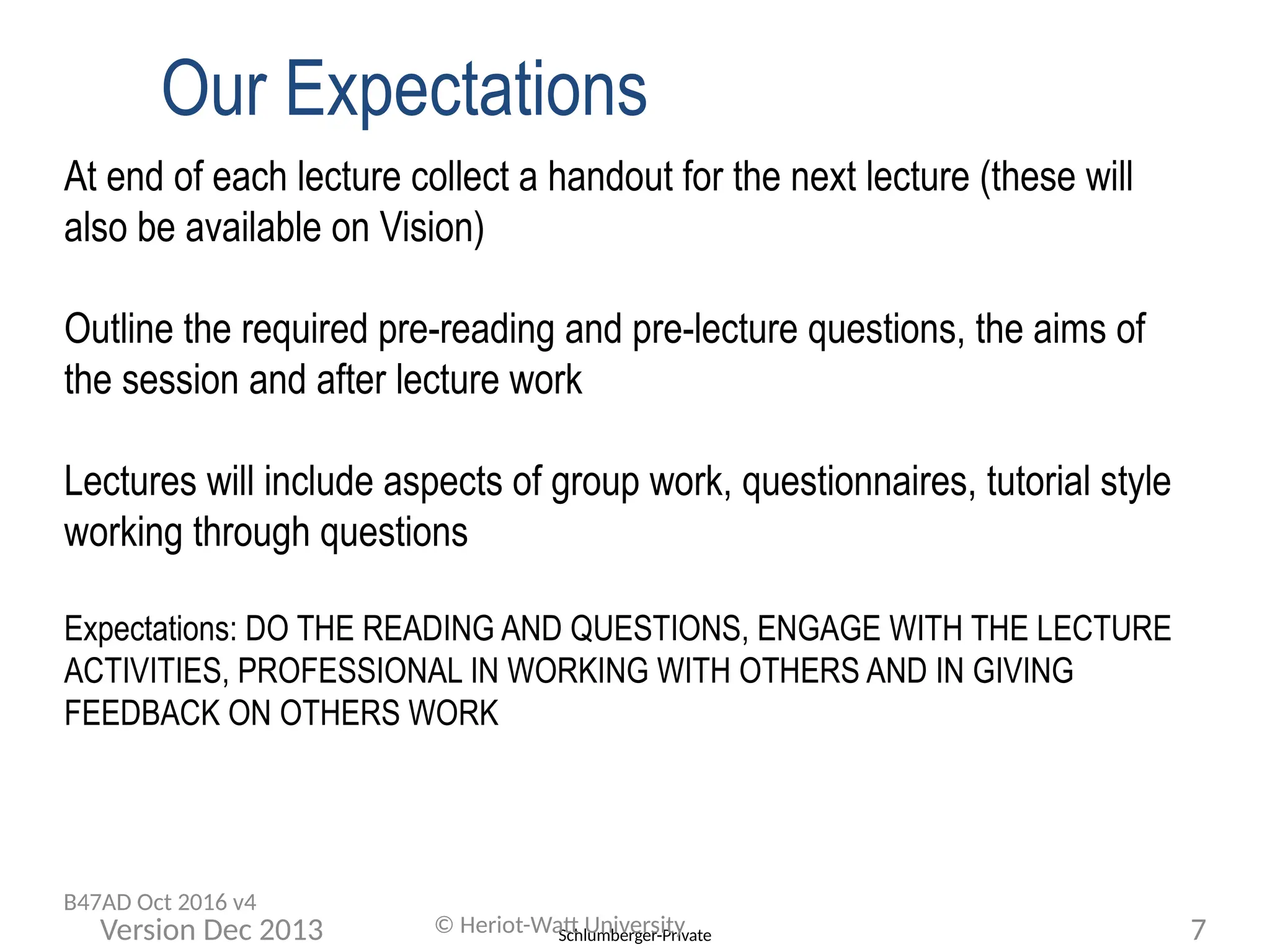 Schlumberger-Private
Our Expectations
At end of each lecture collect a handout for the next lecture (these will
also be available on Vision)
Outline the required pre-reading and pre-lecture questions, the aims of
the session and after lecture work
Lectures will include aspects of group work, questionnaires, tutorial style
working through questions
Expectations: DO THE READING AND QUESTIONS, ENGAGE WITH THE LECTURE
ACTIVITIES, PROFESSIONAL IN WORKING WITH OTHERS AND IN GIVING
FEEDBACK ON OTHERS WORK
© Heriot-Watt University 7
Version Dec 2013
B47AD Oct 2016 v4
 