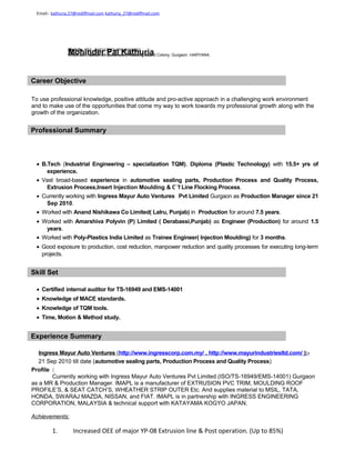 Career Objective
To use professional knowledge, positive attitude and pro-active approach in a challenging work environment
and to make use of the opportunities that come my way to work towards my professional growth along with the
growth of the organization.
• B.Tech (Industrial Engineering – specialization TQM), Diploma (Plastic Technology) with 15.5+ yrs of
experience.
• Vast broad-based experience in automotive sealing parts, Production Process and Quality Process,
Extrusion Process,Insert Injection Moulding & Off Line Flocking Process.
• Currently working with Ingress Mayur Auto Ventures Pvt Limited Gurgaon as Production Manager since 21
Sep 2010.
• Worked with Anand Nishikawa Co Limited( Lalru, Punjab) in Production for around 7.5 years.
• Worked with Amarshiva Polyvin (P) Limited ( Derabassi,Punjab) as Engineer (Production) for around 1.5
years.
• Worked with Poly-Plastics India Limited as Trainee Engineer( Injection Moulding) for 3 months.
• Good exposure to production, cost reduction, manpower reduction and quality processes for executing long-term
projects.
Skill Set
• Certified internal auditor for TS-16949 and EMS-14001
• Knowledge of MACE standards.
• Knowledge of TQM tools.
• Time, Motion & Method study.
Experience Summary
Ingress Mayur Auto Ventures (http://www.ingresscorp.com.my/ , http://www.mayurindustriesltd.com/ ):-
21 Sep 2010 till date (automotive sealing parts, Production Process and Quality Process)
Profile :
Currently working with Ingress Mayur Auto Ventures Pvt Limited (ISO/TS-16949/EMS-14001) Gurgaon
as a MR & Production Manager. IMAPL is a manufacturer of EXTRUSION PVC TRIM, MOULDING ROOF
PROFILE’S, & SEAT CATCH’S, WHEATHER STRIP OUTER Etc. And supplies material to MSIL, TATA,
HONDA, SWARAJ MAZDA, NISSAN, and FIAT. IMAPL is in partnership with INGRESS ENGINEERING
CORPORATION, MALAYSIA & technical support with KATAYAMA KOGYO JAPAN.
Achievements:
1. Increased OEE of major YP-08 Extrusion line & Post operation. (Up to 85%)
Mohinder Pal Kathuria
Email:- kathuria.27@rediffmail.com kathuria_27@rediffmail.com
Mobile +91- 8882475794/7042369852
H.NO-397, Sector-07 (Extension) Housing Board Colony, Gurgaon. HARYANA.
Professional Summary
 