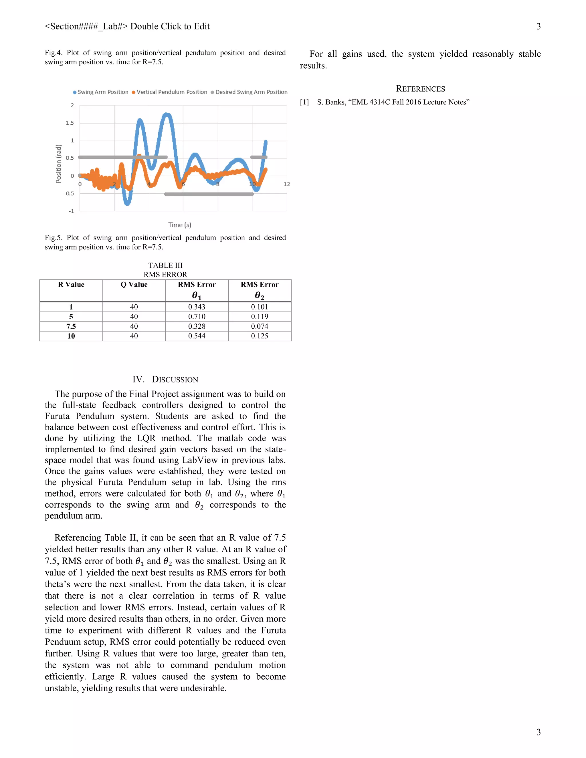 <Section####_Lab#> Double Click to Edit 3
3
Fig.4. Plot of swing arm position/vertical pendulum position and desired
swing arm position vs. time for R=7.5.
Fig.5. Plot of swing arm position/vertical pendulum position and desired
swing arm position vs. time for R=7.5.
TABLE III
RMS ERROR
R Value Q Value RMS Error
𝜽 𝟏
RMS Error
𝜽 𝟐
1 40 0.343 0.101
5 40 0.710 0.119
7.5 40 0.328 0.074
10 40 0.544 0.125
IV. DISCUSSION
The purpose of the Final Project assignment was to build on
the full-state feedback controllers designed to control the
Furuta Pendulum system. Students are asked to find the
balance between cost effectiveness and control effort. This is
done by utilizing the LQR method. The matlab code was
implemented to find desired gain vectors based on the state-
space model that was found using LabView in previous labs.
Once the gains values were established, they were tested on
the physical Furuta Pendulum setup in lab. Using the rms
method, errors were calculated for both 𝜃1 and 𝜃2, where 𝜃1
corresponds to the swing arm and 𝜃2 corresponds to the
pendulum arm.
Referencing Table II, it can be seen that an R value of 7.5
yielded better results than any other R value. At an R value of
7.5, RMS error of both 𝜃1 and 𝜃2 was the smallest. Using an R
value of 1 yielded the next best results as RMS errors for both
theta’s were the next smallest. From the data taken, it is clear
that there is not a clear correlation in terms of R value
selection and lower RMS errors. Instead, certain values of R
yield more desired results than others, in no order. Given more
time to experiment with different R values and the Furuta
Penduum setup, RMS error could potentially be reduced even
further. Using R values that were too large, greater than ten,
the system was not able to command pendulum motion
efficiently. Large R values caused the system to become
unstable, yielding results that were undesirable.
For all gains used, the system yielded reasonably stable
results.
REFERENCES
[1] S. Banks, “EML 4314C Fall 2016 Lecture Notes”
 