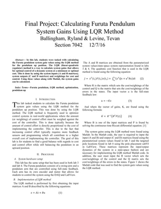 Abstract— In this lab, students were tasked with calculating
the Furuta pendulum system gain values using the LQR method
for the pendulum up position. The LQR (linear-quadratic
regulator) method is a way to calculate system gains that allows
for optimal control of a dynamic system at a minimum or optimal
cost. This is done by using the system inputs (A and B matrices),
system outputs (C and D matrices) and weightings for cost and
control. Using these values along with Matlab, the system gains
can be calculated.
Index Terms—Furuta pendulum, LQR method, optimization,
pendulum up
I. INTRODUCTION
his lab tasked students to calculate the Furuta pendulum
system gain values using the LQR method for the
pendulum up position. This was done by using the LQR
method. The LQR method is frequently used to optimize
control systems in real-world applications where the amount
(or weighting) of control effort must be weighed against the
cost of the controller. This is done typically because the
amount of control effort is directly proportional to the cost of
implementing the controller. This is due to the fact that
increasing control effort typically requires more feedback
sensors and programming which all contribute to a higher
overall cost of implementing the controller. The goal of this
lab is for students to find a good balance with regards to cost
and control effort while still balancing the pendulum in an
upward position.
II. PROCEDURE
A. System hardware setup
This lab has the same setup that has been used in both lab 3
and lab 4. The Furuta pendulum consists of a swing-arm and a
pendulum arm that are controlled using full-state feedback.
Each arm has its own encoder and motor that allows for
students to control the system using the DAQ and LabView.
B. Implementation of LQR method
The LQR method is performed by first obtaining the input
matrices A and B described by the following equations:
𝑥 = 𝐴𝑥 + 𝐵𝑢̇ (1)
The A and B matrices are obtained from the parameterized
system values/state-space system representation found in labs
3 & 4. The quadratic cost function that is used in the LQR
method is found using the following equation:
𝐽 = 𝑥 𝑇(𝑡1)𝐹(𝑡1)𝑥(𝑡1) + ∫ (𝑥 𝑇
𝑄𝑥 + 𝑢 𝑇
𝑅𝑢)𝑑𝑡
𝑡1
𝑡0
(2)
Where R is the matrix which sets the cost/weightings of the
control and Q is the matrix that sets the cost/weightings of the
errors in the states. The input vector u is the full-state
feedback law:
𝑢 = −𝐾𝑥 (3)
And where the vector of gains, K, are found using the
following formula:
𝐾 = 𝑅−1
(𝐵 𝑇
𝑃(𝑡)) (4)
Where B is one of the input matrices and P is found by
solving the continuous time Riccati differential equation. [1]
The system gains using the LQR method were found using
Matlab. In the Matlab code, the user is required to input the
input (A and B) and output (C and D) matrices found using the
parameterized system values found in lab 3 and the targeted
pole locations found in lab 4 using the pole placement subVI
in LabView. These matrices represent the input/output
dynamics of the system in a state-space fashion and are
necessary for implementing the LQR method Matlab code. In
addition, the user must input the R vector which sets the
cost/weightings of the control and the Q matrix sets the
cost/weightings of the errors in the states. Figure 1 shows the
Matlab code that was used to find the system gain values using
the LQR method.
Final Project: Calculating Furuta Pendulum
System Gains Using LQR Method
Ballingham, Ryland & Levine, Tevan
Section 7042 12/7/16
T
 