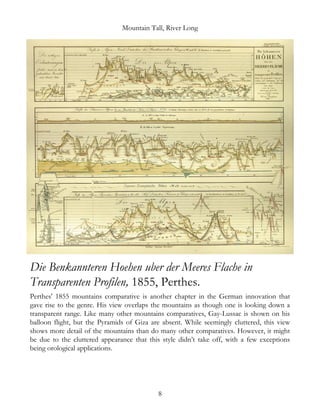 Mountain Tall, River Long
Die Benkannteren Hoehen uber der Meeres Flache in
Transparenten Profilen, 1855, Perthes.
Perthes' 1855 mountains comparative is another chapter in the German innovation that
gave rise to the genre. His view overlaps the mountains as though one is looking down a
transparent range. Like many other mountains comparatives, Gay-Lussac is shown on his
balloon flight, but the Pyramids of Giza are absent. While seemingly cluttered, this view
shows more detail of the mountains than do many other comparatives. However, it might
be due to the cluttered appearance that this style didn’t take off, with a few exceptions
being orological applications.
8
 