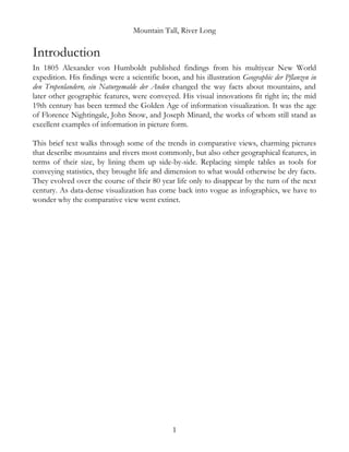 Mountain Tall, River Long
Introduction
In 1805 Alexander von Humboldt published findings from his multiyear New World
expedition. His findings were a scientific boon, and his illustration Geographic der Pflanzen in
den Tropenlandern, ein Naturgemalde der Anden changed the way facts about mountains, and
later other geographic features, were conveyed. His visual innovations fit right in; the mid
19th century has been termed the Golden Age of information visualization. It was the age
of Florence Nightingale, John Snow, and Joseph Minard, the works of whom still stand as
excellent examples of information in picture form.
This brief text walks through some of the trends in comparative views, charming pictures
that describe mountains and rivers most commonly, but also other geographical features, in
terms of their size, by lining them up side-by-side. Replacing simple tables as tools for
conveying statistics, they brought life and dimension to what would otherwise be dry facts.
They evolved over the course of their 80 year life only to disappear by the turn of the next
century. As data-dense visualization has come back into vogue as infographics, we have to
wonder why the comparative view went extinct.
1
 