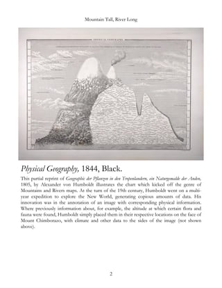 Mountain Tall, River Long
Physical Geography, 1844, Black.
This partial reprint of Geographic der Pflanzen in den Tropenlandern, ein Naturgemalde der Anden,
1805, by Alexander von Humboldt illustrates the chart which kicked off the genre of
Mountains and Rivers maps. At the turn of the 19th century, Humboldt went on a multi-
year expedition to explore the New World, generating copious amounts of data. His
innovation was in the annotation of an image with corresponding physical information.
Where previously information about, for example, the altitude at which certain flora and
fauna were found, Humboldt simply placed them in their respective locations on the face of
Mount Chimborazo, with climate and other data to the sides of the image (not shown
above).
2
 