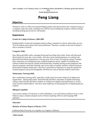 604 N. Chandler Ave #3, Monterey Park, CA, 91754Home Phone: 626-284-0671, Cell Phone (preferred): 626-675-
8733
Email: fliang24@hotmail.com
Feng Liang
Objective
Wanted to work in a office environment helping people with clerical duties like word processing on
a computer, data entry tasks, installing new software and reconfiguring computer software settings,
including hooking up one device with another.
Experience
Grader for College Professors, 2006-2009
Graded student’s homework and papers during college, sometimes in classes where there are over
70 to 80 students and worked with various professors. Therefore, can take on the role of teacher’s
aide or assistant if need be.
Computer Skills
Have Microsoft Office skills, including Word and Excel Data Entry skills. Work with Microsoft
Word and Excel every day, even at home. Also have some limited experience in working with
Microsoft PowerPoint presentations. Can type up to 50 to at least 70 words per minute if needed.
Have experience in reconfiguring some computer hardware and are capable of installing new
software without the need for outside professional help, including running system diagnostic like
antivirus programs, hard disk checking, and various types of registry checkers without relying on
professional computer technicians. I also have a great deal of experience in using the internet for
research purposes and are knowledgeable with browsers such as Internet Explorer and Firefox.
Mathematics Tutoring Skills
Have mathematics tutoring skills, especially in high school level and college level algebra and
trigonometry. During high school, tutored friends and fellow classmates in algebra and during
college, tutored friends and fellow students on college level algebra and trigonometry as well as
some calculus related subjects. Also have some experience in tutoring physics to beginning physics
students.
Bilingual Capability
I am a native speaker of Cantonese as well as Mandarin. I can read Chinese and know how to write
Chinese using a computer program such as Chinese inputting softwares and Language IMF
softwares.
Education
Bachelor of Science Degree in Physics (2009)
California State University Los Angeles, Los Angeles, California
Achievements
 