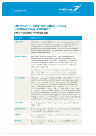DOL11567OCT10
Immigration Control Areas (ICAs)
International Airports
Effective From 29 November 2010
Airport Description
Auckland All land comprising 313.9000 hectares more or less being Allotment 470
Parish of Manurewa contained in certificate of Title Number 78D/198,
78D/202, 78D/194, 78D/206, 105D/359, 78D/193, 46643, 78D/201,
109D/595 in the North Auckland Land Registration District, known as
Auckland International Airport and being under the control of Auckland
International Airport Limited.
Christchurch All that land within the existing Airport Zone Boundary as at 03
November 1995 and permitted for use as an aerodrome with the
Canterbury Regional Plan, the Paparua Section of the Christchurch
Transitional District Plan and the Christchurch City Plan publically
notified June 24, 1995, and being under the control of Christchurch
International Airport Ltd.
Full Particulars of all parcels of land that constitute Christchurch
International Airport and its immediate environs are in detailed plan
D4659 held by the Design Services Unit of Christchurch City Council.
Wellington All that land comprised in Certificates of Title 45A/73, 45A/74, 45A/75,
45A/76, 45A/77, 45A/78 and 45A/79 together with Pt Lot 1, Lots 8, 22,
24, 30, Pt Lot 39 DP 1950; Lot 16 DP 6741; Lot 1 DP 7024; Lots 13 DP
7159; Lots 3751, 66, DP 21360; Sect 170 CT 16A/1186 all in Evans Bay
District together with Lot 4 DP 2094; Lots 59 DP 2385; Pt Lot 1, Pt
Lot 2 DP 3166; Pt Lot 1 DP 3177; Lots 13, 57, 9 DP 5054; Pt Lot 20, Lots
2123 DP 5210; Lots 35, 36 DP 8272; Pt Lot 1, Lot 2 DP 78363; all in Watts
Peninsular District together with Part Closed Road, Part Sewer Reserve
and Part Harbour Reclamation being 104.12 hectares more or less in the
Wellington Registry known as Wellington International Airport and being
under the control of Wellington International Airport Limited.
Hamilton The airport operated by Waikato Regional Airport Ltd. at Airport Road,
RD2, Hamilton.
Queenstown The airport operated by Queenstown Airport Cooperation Limited at Sir
Henry Wigley Drive, Frankton, Queenstown.
Rotorua The airport operated by Rotorua International Airport Limited at State
Highway 30, Rotorua.
Dunedin The airport operated by Dunedin Airport Limited at 25 Miller Road,
Momona, Dunedin.
 