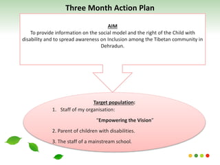AIM
To provide information on the social model and the right of the Child with
disability and to spread awareness on Inclusion among the Tibetan community in
Dehradun.
Target population:
1. Staff of my organisation:
“Empowering the Vision”
2. Parent of children with disabilities.
3. The staff of a mainstream school.
Three Month Action Plan
 