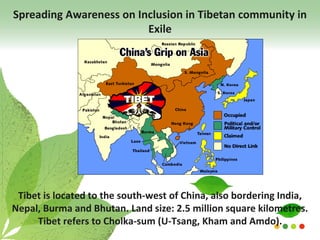 Spreading Awareness on Inclusion in Tibetan community in
Exile
Tibet is located to the south-west of China, also bordering India,
Nepal, Burma and Bhutan. Land size: 2.5 million square kilometres.
Tibet refers to Cholka-sum (U-Tsang, Kham and Amdo).
 