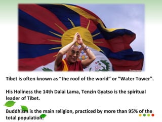 Tibet is often known as “the roof of the world” or “Water Tower”.
His Holiness the 14th Dalai Lama, Tenzin Gyatso is the spiritual
leader of Tibet.
Buddhism is the main religion, practiced by more than 95% of the
total population.
 