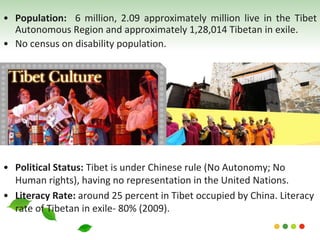 • Political Status: Tibet is under Chinese rule (No Autonomy; No
Human rights), having no representation in the United Nations.
• Literacy Rate: around 25 percent in Tibet occupied by China. Literacy
rate of Tibetan in exile- 80% (2009).
• Population: 6 million, 2.09 approximately million live in the Tibet
Autonomous Region and approximately 1,28,014 Tibetan in exile.
• No census on disability population.
 