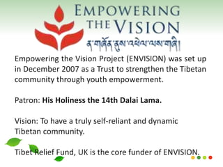 Empowering the Vision Project (ENVISION) was set up
in December 2007 as a Trust to strengthen the Tibetan
community through youth empowerment.
Patron: His Holiness the 14th Dalai Lama.
Vision: To have a truly self-reliant and dynamic
Tibetan community.
Tibet Relief Fund, UK is the core funder of ENVISION.
 