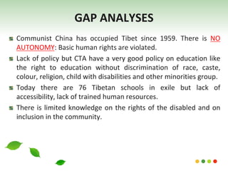 Communist China has occupied Tibet since 1959. There is NO
AUTONOMY: Basic human rights are violated.
Lack of policy but CTA have a very good policy on education like
the right to education without discrimination of race, caste,
colour, religion, child with disabilities and other minorities group.
Today there are 76 Tibetan schools in exile but lack of
accessibility, lack of trained human resources.
There is limited knowledge on the rights of the disabled and on
inclusion in the community.
GAP ANALYSES
 