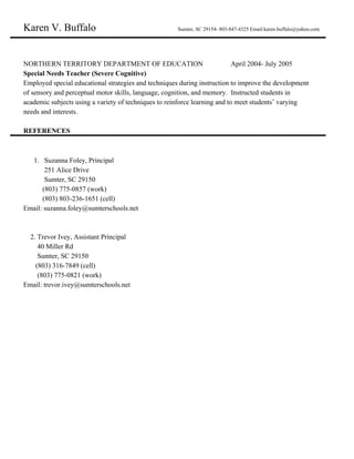 Karen V. Buffalo ​ ​ Sumter, SC 29154- 803-847-4325 Email:karen.buffalo@yahoo.com
NORTHERN TERRITORY DEPARTMENT OF EDUCATION April 2004- July 2005
Special Needs Teacher (Severe Cognitive)
Employed special educational strategies and techniques during instruction to improve the development
of sensory and perceptual motor skills, language, cognition, and memory. Instructed students in
academic subjects using a variety of techniques to reinforce learning and to meet students’ varying
needs and interests.
REFERENCES
1. Suzanna Foley, Principal
251 Alice Drive
Sumter, SC 29150
(803) 775-0857 (work)
(803) 803-236-1651 (cell)
Email: suzanna.foley@sumterschools.net
2. Trevor Ivey, Assistant Principal
40 Miller Rd
Sumter, SC 29150
(803) 316-7849 (cell)
(803) 775-0821 (work)
Email: trevor.ivey@sumterschools.net
 