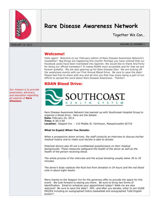 Rare Disease Awareness Network
Together We Can…
FEBRUARY 19, 2013 VOLUME 10, NUMBER 1
Our mission is to provide
awareness, advocacy,
and education regarding
all aspects of Rare
Diseases.
Welcome!
Hello again! Welcome to our February edition of Rare Disease Awareness Network's
newsletter! Big things are happening this month! Perhaps you have noticed that our
Facebook posts have been translated into Spanish. We would like to thank Ana Forty
for being our official translator!! It makes RDAN more accessible and for that we are
forever grateful. We are also gearing up for Rare Disease Day! We are kicking off
the awareness events with our First Annual Blood Drive. Be sure to save the date!
Please feel free to share with any and all who you feel may enjoy being a part of our
efforts to spread the word about Rare Disease Awareness. Thanks!!
RDAN Blood Drive:
Rare Disease Awareness Network has teamed up with Southcoast Hospital Group to
organize a blood drive. Here are the details:
Date: February 24, 2013
Time: 8:30-3:00
Location: Seaport Inn - 110 Middle St. Fairhaven, Massachusetts 02719
What to Expect When You Donate:
When a prospective donor arrives, the staff conducts an interview to discuss his/her
medical history and to make sure he/she is able to donate.
Potential donors also fill out a confidential questionnaire on their medical
backgrounds. These measures safeguard the health of the donor as well as the
health of the person receiving blood.
The whole process of the interview and the actual donating usually takes 30 to 35
minutes.
The donor's body replaces the fluid lost from donation in 24 hours and the red blood
cells in about eight weeks.
Many thanks to the Seaport Inn for the generous offer to provide the space for this
event. We look forward to seeing you there. Be sure to bring two forms of
identification. Email to schedule your appointment today!! Walk-ins are also
welcome! Be sure to save the date!! Ohh…and after you donate, enter to win HUGE
PRIZES including an autographed Celtics basketball and autographed Todd English
books!!!
 