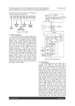 P. Rajeepriyanka Int. Journal of Engineering Research and Applications www.ijera.com 
ISSN : 2248-9622, Vol. 4, Issue 8( Version 2), August 2014, pp.09-13 
www.ijera.com 10 | P a g e 
rate selection and word length can be changed by writing the appropriate bits in LCR. 
Figure 1: LCR format 2.2 UART Transmitter The transmitter section accepts parallel data, makes the frame of the data and transmits the data in serial form on the Transmitter Output (TXOUT) terminal. Data is loaded from the inputs TXIN0- TXIN7 into the Transmitter FIFO by applying logic high on the WR (Write) input. If words less than 8 bits are used, only the least significant bits are transmitted. FIFO is 16-byte register. When FIFO contains some data, it will send the signal to Transmitter Hold Register (THR), which is an 8-bit register. At a same time, if THR is empty it will send the signal to FIFO, which indicates that THR is ready to receive data from FIFO. If Transmitter Shift Register (TSR) is empty it will send the signal to THR and it indicates that TSR is ready to receive data from THR. TSR is a 12-bit register in which framing process occurs. In frame start bit, stop bit and parity bit will be added. Now data is transmitted from TSR to TXOUT serially. 
figure 2: UART Architecture 2.3 UART Receiver 
The transmitted data from the TXOUT pin is available on the RXIN pin. The received data is applied to the sampling logic block. The receiver timing and control is used for synchronization of clock signal between transmitter and receiver. Initially the logic line is high whenever it goes low sampling and logic block will take 4 samples of that bit and if all four are same it indicates the start of a frame. After that remaining bits are sampled in the same way and all the bits are send to Receiver Shift Register (RSR) one by one where the entire frame is stored. RSR is a 12 bit shift register. Now if the Receiver Hold Register (RHR) is empty it sends signal to RSR so that only the data bits from RSR goes to RHR which is an 8 bit register. The remaining bits in the RSR are used by the error logic block. Now if receiver FIFO is empty it send the signal to RHR so that the data bits goes to FIFO. When RD signal is asserted the data is available in parallel form on the RXOUT0-RXOUT7pins. The error logic block handles 4 types of errors: Parity error, Frame error, Overrun error, break error. If the received parity does not match with the parity  