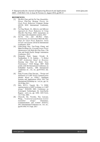 P. Rajeepriyanka Int. Journal of Engineering Research and Applications www.ijera.com 
ISSN : 2248-9622, Vol. 4, Issue 8( Version 2), August 2014, pp.09-13 
www.ijera.com 13 | P a g e 
REFERENCES [1] Zhi-Wei Chen and Jin-Tai Yan, Routability- Driven Flip-Flop Merging Process for Clock Power Reduction, Computer Design (ICCD) IEEE International Conference, 2010 [2] Ya-Ting Shyuet. Al., Effective and Efficient Approach for Power Reduction by Using Muti-Bit Flip-Flops, IEEE transactions on very large scale integration systems, 2012 [3] Jin-Tai Yan and Zhi-Wei Chen, Construction of Constrained Multi-Bit Flip- Flops for Clock Power Reduction, Green Circuits and Systems (ICGCS) International Conference, 2010 [4] Chih-Cheng Hsu, Yao-Tsung Chang and Mark Po-Hung Lin, Crosstalk-Aware Power Optimization with Multi-Bit Flip-Flops, 17th Asia and South Pacific Design Automation Conference, 2012 [5] Himanshu Patel; Sanjay Trivedi; R. Neelkanthan; V. R. Gujraty; , "A Robust UART Architecture Based on Recursive Running Sum Filter for Better Noise Performance," VLSI Design, 2007. Held jointly with 6th International Conference on Embedded Systems., 20th International Conference on , vol., no., pp.819-823, Jan. 2007. [6] Fang Yi-yuan; Chen Xue-jun; , "Design and Simulation of UART Serial Communication Module Based on VHDL," Intelligent Systems and Applications (ISA), 2011 3rd International Workshop on , vol.,no., pp.1-4, 28-29 May 2011 [7] Idris, M.Y.I.; Yaacob, M.;, "A VHDL implementation of BIST technique in UART design," TENCON 2003. Conference on Convergent Technologies for Asia-Pacific Region , vol.4, no., pp. 1450- 1454 Vol.4, 15-17 Oct. 2003. [8] Chun-zhi, He; Yin-shui, Xia; Lun-yao, Wang; , "A universal asynchronous receiver transmitter design," Electronics, Communications and Control (ICECC), 2011 International Conference on , vol., no., pp.691-694, 9-11 Sept. 2011 