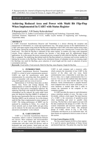 P. Rajeepriyanka Int. Journal of Engineering Research and Applications www.ijera.com 
ISSN : 2248-9622, Vol. 4, Issue 8( Version 2), August 2014, pp.09-13 
www.ijera.com 9 | P a g e 
Achieving Reduced Area and Power with Multi Bit Flip-Flop When Implemented In UART with Status Register P.Rajeepriyanka1, S R Sastry Kalavakolanu2 1(Department of E.C.E, Andhra Loyola Institute of Engineering and Technology, Vijayawada, India) 2(Assistant Professor, Department of E.C.E, Andhra Loyola Institute of Engineering and Technology, Vijayawada, India) ABSTRACT A UART (Universal Asynchronous Receiver and Transmitter) is a device allowing the reception and transmission of information, in a serial and asynchronous way. This project focuses on the implementation of UART with status register using multi bit flip-flop and comparing it with UART with status register using single bit flip-flops. During the reception of data, status register indicates parity error, framing error, overrun error and break error. The multi bit flip-flop is indicated in this status register. In modern very large scale integrated circuits, Power reduction and area reduction has become a vital design goal for sophisticated design applications. So in this project the power consumed and area occupied by both multi-bit flip-flop and single bit flip is compared. The underlying idea behind multi-bit flip-flop method is to eliminate total inverter number by sharing the inverters in the flip-flops. Based on the elimination feature of redundant inverters in merging single bit flip-flops into multi bit flip-flops, gives reduction of wired length and this result in reduction of power consumption and area. Keywords- Clock buffer, Clock network, Multi bit flip-flop, status Register, Single bit flip-flop. 
I. INTRODUCTION 
Universal Asynchronous Receiver Transmitter (UART) is a kind of serial communication protocol. UARTs are used for asynchronous serial data communication by converting data from parallel to serial at transmitter with some extra overhead bits using shift register and vice versa at receiver. Optimizations in VLSI have been done on three factors: Area, Power and Timing (Speed). The implementation of multi-bit flip-flop is an effective method for clock power consumption reduction. By replacing Flip-Flops with multi-bit Flip-Flops power consumption can be reduced. By using single clock pulse the Multi-bit Flip-flop (MBFF) is designed so that the same functionality like two or more single-bit Flip-flop (SBFF) can be achieved. So in this project multi bit flip- flop is implemented in status register of UART. The timing performance of MBFF can be analyzed by simulating in Xilinx. As a result the Clock network such as clock buffer and gate delay can be reduced. So the total area used for designing and power consumption is also reduced. 
II. UART CONCEPT 
UART is a Universal Asynchronous Receiver- Transmitter, which is used to communicate between two devices. Most computers and microcontrollers include one or more serial data ports utilize to communicate with other serial I/O devices, such as keyboards and serial printers. Serial ports are also used to communicate between two computers using a UART in each computer and a crossover cable, which connects the transmitter of one UART to the receiver of the other, and vice versa. Serial communication uses a transmitter to send data, one bit at a time, over a single communication line to a receiver. You can use this method when data transfer rates are low or you must transfer data over long distances. Serial communication is popular because most computers have one or more serial ports, so no extra hardware is needed other than a cable to connect the instrument to the computer or two computers together. A UART provides the means to send information using a minimum number of wires. The data is sent bit serially, without a clock signal. The main function of a UART is the conversion of parallel-to-serial when transmitting and serial to- parallel when receiving. The fact that a clock signal is not sent with the data complicates the design of a UART. The two systems (transmitter and receiver) contain separate and unsynchronized local clocks. The proposed design of UART, shown in Fig. 2, has LCR, Transmitter and Receiver as its functional units. All these blocks are explained in brief as course of rest of this section. 2.1 Line Control Register (LCR) 
The line control register (LCR) is a byte register. It is used for precise specification of frame format and desired baud rate. The parity bits, stop bits, baud 
RESEARCH ARTICLE OPEN ACCESS  