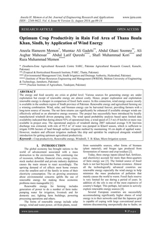 Aneela H. Memon et al Int. Journal of Engineering Research and Applications www.ijera.com 
ISSN : 2248-9622, Vol. 4, Issue 8( Version 3), August 2014, pp.09-14 
www.ijera.com 9 | P a g e 
Optimum Crop Productivity in Rain Fed Area of Thana Boula Khan, Sindh, by Application of Wind Energy Aneela Hameem Memon*, Mumtaz Ali Gadehi**, Abdul Ghani Soomro**, Ali Asghar Mahessar*** Abdul Latif Qureshi****, Shafi Muhammad Kori**** and Raza Muhammad Memon***** * (Southern-Zone Agricultural Research Centre SARC, Pakistan Agricultural Research Council, Karachi, Pakistan) ** (Tropical & Horticultural Research Institute, PARC, Thatta, Pakistan) *** (Environmental Management Unit, Sindh Irrigation and Drainage Authority, Hyderabad, Pakistan) **** (Institute of Water Resources Engineering and Management (IWREM), Mehran University of Engineering & Technology, Jamshoro, Pakistan) ***** (Nuclear Institute of Agriculture, Tandojam, Pakistan) ABSTRACT The energy and food security are crisis at global level. Various sources for generating energy are under exploitation but except of renewable energy are almost costly. Hence, proper exploration and exploitation renewable energy is cheaper in comparison of fossil fuels source. In this connection, wind energy source mostly is available in the southern region of Sindh province of Pakistan. Renewable energy and agricultural farming are a winning combination. Wind, solar, and biomass energy can be harvested forever, providing farmers with a long-term source of income. The net farm returns can significantly be enhanced if available stronger winds are effectively utilized as an alternative energy resource. The project has successfully been introduced by locally manufactured windmill driven pumping units. The wind speed probability analysis based upon limited data availability indicated that during almost 92% of operational time, a wind speed of 2.5 m/s (9 km/hr) or more was available in project area. The operational analysis of windmill during 2007 indicated average 9.38 liter/min discharge was extracted, with role of 95.5 m3 of water was pumped in Kharif season, which is sufficient to irrigate 0.096 hectare of land through surface irrigation method by maintaining 10 cm depth of applied water. However, modern and efficient irrigation methods like drip and sprinkler be employed alongside windmill introduction for getting optimum agricultural productivity. 
Keywords - Crop productivity, Renewable energy, Windmill, T. B. Khan, Micro Irrigation system 
I. INTRODUCTION 
The global economy has brought nations to the world of advancement associated with a mass destruction to the environment. The continuing rise of recession, inflation, financial crisis, energy crisis, stock market downfall and private industry depletion causes the main stream to react accordingly. The uprising demand of oil affects most home owners even the smallest unit of the family in terms of their electricity consumption. The on growing awareness about environmental concerns uplifts the use of renewable energy for making those economic problems more manageable [1]. Renewable energy for farming includes generation of power to do a number of farm tasks: pumping water for irrigation, livestock and for domestic use; lighting farm buildings; powering processing operations and others. The forms of renewable energy include solar energy, wind and water power, oil from plants, wood 
from sustainable sources, other forms of biomass (plant material), and biogas (gas produced from fermentation of manure and crop residues [2]. Today, three energy inputs (diesel fuel, fertilizer, and electricity) account for more than three-quarters of farm energy use [3]. The limited source of fossil fuels is not last beyond the human existence. Almost all the technologically advanced countries use renewable energy especially the wind energy to help minimize the mass production of pollution that mainly causes the world to warm. Fossil fuels reserve is very limited for use during a period of years. In addition of, the oils is one of the most expensive of country's budget. This perhaps, led nation to actively explore renewable energy sources [4]. 
Several European countries are successfully accommodating significantly higher shares of wind energy in to their networks and that the Japanese grid is capable of coping with large conventional power stations disconnecting unexpectedly due to faults; on 
RESEARCH ARTICLE OPEN ACCESS  