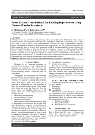 S. Mohaddeesh Int. Journal of Engineering Research and Applications www.ijera.com 
ISSN : 2248-9622, Vol. 4, Issue 8( Version 4), August 2014, pp.12-17 
www.ijera.com 12 | P a g e 
Power System’stransmission Line Relaying Improvement Using Discrete Wavelet Transform S. Mohaddeesh*, S. Taj Mahaboob** *(PG Scholar, DE & CS, JNTUACE Pulivendula, Andhra Pradesh) ** (Asst. Professor, Dept. of ECE, JNTUACE Pulivendula, Andhra Pradesh) ABSTRACT Transmission line is a path between the generating station and load(Industries & Domestic). These lines are several kilometres and always attracted towards faults. These Faults are Phase to Ground (P-G), Phase to Phase (P-P), Phase to Phase to Ground (P-P-G) and Symmetrical Fault (P-P-PP-P-P-G).In order to protect the power system, faults should be cleared within stipulated time. Relay plays a key role in power system protection, before employing them in system, their parameters should be pre-determined.The proposed system uses Discrete Wavelet Transform to determine the fault levels in power system. It is used to extract the hidden factors i.e. Transients, from the faulty current signals by performing decomposition at different levels. Test system is modelled and fault signals are imported to workspace and test the reliability of the algorithm. The proposed system modelled in MATLABSIMULINK to detect, classify and locate all the possible faults in the transmission line in the power system which are nothing but parameters of relays. 
Keywords – Discrete Wavelet Transform, Faults, Relay Parameters, Transients, Transmission Line. 
I. INTRODUCTION 
Electricity is very important component to universe. Power System is a system which generate electricity and dispatch to the loads these are generally industries and households. Power System consists Generating stations, Transmission lines and Load Centres. Transmission line interconnects the generating station to different load centres, they run over several kilometres and fascinated to faults, and to maintain continuity of operation we should clear the faults within short period. Relay plays main role in protection of transmission line, and assimilated to detect the abnormal condition in the system which notice faults and isolate the faulty part from the power system with negligible disturbance in the system. There are several relaying schemes are available they are 
 Overcurrent relaying scheme. 
 Differential relaying scheme. 
 Distance relaying scheme. 
Out of these schemes distance relaying is used for transmission line protection, due to their high speed fault clearance compared to other schemes. A distance relay estimates the electrical distance from fault point to relay position and then compared to threshold value which is pre-determined parameters of relay. To determine parameters of relay we need the measuring techniques, which have to ability to detect changes in system configuration, source impedance and fault resistance. So many techniques proposed previously, they are listed below 
 Artificial Neural Network (ANN). 
 Fuzzy Logic & Fuzzy Neuro. 
 Wavelet based systems. 
The aim of this paper is to determine the parameters of relay circuit before employing them in protection system by calculating the threshold values from fault detection, fault classification and fault location with respect to relay point. In this paper we used „Discrete Wavelet Transform‟ which is wavelet based measuring system. 
II. FAULTS IN TRANSMISSION LINE 
Transmission line faults can be categorise into two types, they are 
 Shunt faults. 
 Series faults. 
2.1 Shunt Faults 
Shunt faults are further classified as symmetrical and unsymmetrical faults, symmetrical faults having equal phase voltages i.e. balanced on the other hand unsymmetrical faults has different phase voltages. The unsymmetrical faults are 
 Phase to Ground Fault 
 Phase to Phase Fault. 
 Phase to Phase to Ground Fault. 
2.1.1 Phase to Ground Fault 
The block diagram of single phase to ground fault is shown figure 2.1.1, here „p‟ denotes fault point, „ZF‟ represents fault impedance and „IA‟,‟IB‟,‟IC‟ are respective phase currents. 
RESEARCH ARTICLE OPEN ACCESS  
