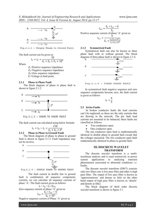 S. Mohaddeesh Int. Journal of Engineering Research and Applications www.ijera.com 
ISSN : 2248-9622, Vol. 4, Issue 8( Version 4), August 2014, pp.12-17 
www.ijera.com 13 | P a g e 
The fault current can be given as IF=IA= 3EZ1+Z2+Z3+3ZF Where Z1=Positive sequence impedance Z2=Negative sequence impedance Z0=Zero sequence impedance E=Voltage at fault point. 
2.1.1 Phase to Phase Fault 
The block diagram of phase to phase fault is shown in figure 2.1.2 
The fault current can calculated using below formula IF=IB−IC= √3EZ1+Z2+ZF 
2.1.2 Phase to Phase to Ground Fault 
The block diagram of phase to phase to ground fault is shown in figure 2.1.3. Fault impedance may not be involve. 
The fault current in double line to ground fault is combination all sequence components currents, we can calculate all sequence currents of phase „A‟. The fault current given as follows IF = IB + IC=3IA0 Zero sequence current of phase „A‟ given as IA0= Z1∗IA2−EZ0+3ZF Negative sequence current of Phase „A‟ given as IA2= Z1∗IA1−EZ2 
Positive sequence current of phase „A‟ given as IA1= EZ1+ Z2 Z0+3ZF Z2+Z0+3ZF 
2.1.3 Symmetrical Fault 
Symmetrical fault can also be known as three phase fault with or without ground. The block diagram of three phase fault is shown in figure 2.1.4. 
In symmetrical fault negative sequence and zero sequence components become zero, the fault current is given as follows IF= EZ 
2.2 Series Faults 
In broken conductor faults the load currents can‟t be neglected, as these are the only currents that are flowing in the network. The pre fault load currents are assumed to be balanced, these faults are classified as follows 
 Two conductors open. 
 One conductor open. 
The one conductor open fault is mathematically identical to double phase to ground fault except that the voltages measured. The two conductor open fault mathematically identical to phase to ground fault. 
III. DISCRETE WAVELET TRANSFORM 
The discrete wavelet transform is a multi- resolution analysis and is used extensively in power system applications to analysing transient phenomenon associated to abnormal conditions i.e. Faults. The discrete wavelet transform (DWT) consists only two filters one is low pass filter and other is high pass filter. The output of low pass filter is known as „approximations‟ and denote as A(k) on the other hand output of high pass filter is known as „details‟ and denote as D(k). The block diagram of third order discrete wavelet transform is shown in figure 3.1.  