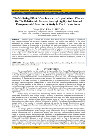 American International Journal of Business Management (AIJBM)
ISSN- 2379-106X, www.aijbm.com Volume 4, Issue 08 (August-2021), PP 11-36
*Corresponding Author: Godwin Poi 1
www.aijbm.com 11 | Page
The Mediating Effect Of An Innovative Organizational Climate
On The Relationship Between Strategic Agility And Internal
Entrepreneurial Behavior: A Study In The Aviation Sector
Gülaçtı ġEN1
, Erkut ALTINDAĞ2
1
(Assist. Prof., Department of Transportation Services / Istanbul Esenyurt University, Turkey)
2
(Assoc. Prof., Department of Management,/Istanbul Beykent University, Turkey)
*Corresponding Author: Gülaçtı ŞEN1
ABSTRACT: Strategic Agility, a concept that is needed more than in the past, is emerging to keep up with
rapid changes nowadays and to analyze complex strategies. The attitudes and behaviors of the senior
management are related to the extent to which employees are supported, in other words, what the
organizational climate of the enterprise is. Accordingly, this study was conducted to examine whether the
innovative organizational climate had a mediating effect on the relationship between strategic agility and
internal entrepreneurial behavior. The study population consists of employees of aviation enterprises (airlines,
airports, ground handling enterprises, etc.) in the aviation sector in Turkey. According to the findings obtained
in the study, it was concluded that strategic agility in enterprises partially positively affected internal
entrepreneurial behavior. The findings obtained indicate that the aviation enterprises evaluated within the
scope of the study should be supported by the internal entrepreneurial behaviors of employees for them to be
strategically agile.
KEYWORDS -Strategic Agility, Internal Entrepreneurship Behavior, Risk Taking Behavior, Innovative
Organizational Climate, Aviation Industry
I. INTRODUCTION
The concept of agility was first included in the report entitled "21st Century Manufacturing Enterprise
Strategy," published by the Iacocca Institute in 1991. As stated by Gunasekaran in 2001, according to the report
of Rissand Johansen, agility was defined as the ability to work profitably in a competitive environment of
constantly changing and unpredictable customer opportunities (Gunasekaran, 2001). The starting point of agile
manufacturing is stated to be the increase in the dynamics and unpredictability of the industrial enterprise
environment. In the 2000s, the concept of agility was defined as "being able to predict in advance the expanded
and rapidly changing conditions, respond quickly to change, effectively manage complex situations" (Bakan et
al., 2017). Agility is defined as the ability of an institution to react quickly to changes in the internal and
external business environment and to act proactively to seize the opportunities available due to change (Sherehiy
and Karwowski, 2014). Nowadays, the rapid increase in globalization and its becoming more complex and the
increasing difficulty of adapting to change have increased the importance of the concept of agility for
organizations.
Strategic agility has been defined differently by different authors. The concept was first defined by
Roth (1996). According to Roth, strategic agility is "the ability to produce the right products or services and to
offer products/services to the market at the right place and at the right price with the decisions taken by
organizations on time." McCann (2004) defined strategic agility as "quickly recognizing and capturing,
changing direction and preventing collisions" (Ahammad et al., 2020). According to Doz and Kosonen (2008),
strategic agility is "the practice of continually adjusting and adapting the strategic direction in the primary
direction in a strategy practice flow over time, as a function of strategic goals and changing conditions" (Morton
et al., 2018).
The strategic agility of a company is defined as a way of managing the unpredictable changes and risks
faced by organizations (Vagnoni, 2016). Strategic agility establishes the ability of companies to make strong
strategic commitments while at the same time keeping them sufficiently afloat to adapt to constant change
caused by increasing strategic discontinuities and disruptions. It includes processes, actions, structures, culture,
qualities, skills, and relationships designed to keep the organization flexible when new developments are faced
(Weber and Tarba, 2014). Hemmati et al. (2016) stated strategic agility as "one of the important dynamic
capabilities necessary for a company to use the non-substitutable, rare, unique, and valuable resources required
to gain competitive advantage," and presented the process that forms strategic agility as (1) clarity of vision, (2)
core capabilities, (3) selecting strategic targets, (4) shared responsibilities, and (5) taking actions (Uğurlu, 2019).
 
