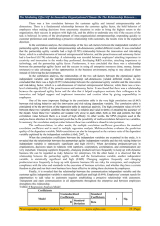 The Mediating Effect Of An Innovative Organizational Climate On The Relationship Between…
*Corresponding Author: Godwin Poi 1
www.aijbm.com 23 | Page
There was a low correlation between the customer agility and internal entrepreneurship sub-
dimensions. There is a fundamental relationship between the customer agility factor, the bold behavior of
employees when making decisions from uncertainty situations in order to bring the highest return to the
organization, their success in projects with high risk, and the ability to undertake any risk if the success of the
task is believed. In terms of the development of intra-organizational entrepreneurship, responding quickly to
customer preferences and establishing a proactive relationship with customers, the results were in the expected
direction.
In the correlation analysis, the relationships of the two sub-factors between the independent variable of
partnership agility and the internal entrepreneurship sub-dimensions yielded different results. It was concluded
that the partnership agility variable had a high (0.705) relationship between the innovation and risk-taking
factor, which is a sub-dimension of internal entrepreneurial behavior, and the proactiveness and autonomy factor
had a low-level (0.174) relationship. A relationship was revealed between employees' attaching importance to
creativity and innovation in the works they performed, developing R&D activities, attaching importance to
technology, and the partnership agility factor. Furthermore, it was concluded that there was a relationship
between the partnership agility factor and the success in using all enterprise resources (time, money, human
resources) to take advantage of the opportunities in the business environment, trying to stay ahead of them
instead of following the developments.
In the correlation analysis, the relationships of the two sub-factors between the operational agility
independent variable and the internal entrepreneurship sub-dimensions yielded different results. It was
concluded that there was a high (0.555) relationship between the operational agility variable and the innovation
and risk-taking factor, which is a sub-dimension of internal entrepreneurial behavior, while there was a low-
level relationship (0.193) of the proactiveness and autonomy factor. It was found that there was a relationship
between the operational agility factor and the idea that it helped employees motivate their colleagues to be
innovative and helped support and implement innovative and creative ideas by giving responsibility to
employees.
One of the most important findings in the correlation table is the very high correlation rate (0.845)
between risk-taking behavior and the innovation and risk-taking dependent variable. The correlation table is
considered to be the provision of the regression table in statistical analysis. The high correlation value of 0.845
between these two variables confirms that the model is reliable and valid in terms of ensuring the accuracy of
the model. Since these two variables are located very close to each other, both as title and content, the high
correlation value between them is a result of high affinity. In other words, the SPSS program used in the
analysis draws attention to this important point due to the possibility of multi-correlation between two variables.
In summary, the correlation analysis value between these two variables is closed to interpretation.
The multi-correlation, in other words, the multiple correlation coefficient generalizes the standard
correlation coefficient and is used in multiple regression analysis. Multi-correlation evaluates the prediction
quality of the dependent variable. Multi-correlation can also be interpreted as the variance ratio of the dependent
variable explained by the independent variables (Abdi, 2007, 1).
When the correlation coefficients between the independent variables are examined in the study, it is
revealed that the relationship between the partnership agility independent variable and the risk-taking behavior
independent variable is statistically significant and high (0.815). When developing products/services in
organizations, decisions taken in relations with suppliers, cooperation, coordination, and communication are
very important. Changing suppliers frequently, changing products/services frequently to keep up with dynamic
business life can be regarded as risky behavior for enterprises. On the other hand, it is observed that the
relationship between the partnership agility variable and the formalization variable, another independent
variable, is statistically significant and high (0.609). Changing suppliers frequently and changing
products/services frequently to keep up with dynamic business life are risky for enterprises, and employees'
compliance with the rules and standards in the execution of business activities, and whether they have a certain
freedom to plan and run their own business have been effective in taking these decisions by employees.
Finally, it is revealed that the relationship between the communication independent variable and the
customer agility independent variable is statistically significant and high (0.694). Employees' constant search for
opportunities to add value to customers requires establishing a proactive relationship with customers.
Transparent and open communication in all departments throughout the enterprise and between employees
strengthens this relationship.
TABLE 8 Regression Analysis Model
Coefficients
Model
Unstandardized
Coefficients
Standard
Coefficients
t Sig.
B
Standard
Deviation
Beta
 