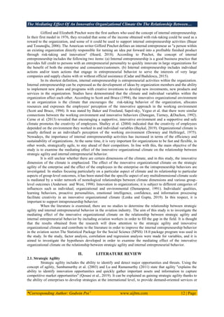 The Mediating Effect Of An Innovative Organizational Climate On The Relationship Between…
*Corresponding Author: Godwin Poi 1
www.aijbm.com 12 | Page
Gifford and Elizabeth Pinchot were the first authors who used the concept of internal entrepreneurship.
In their first model in 1976, they revealed that some of the income obtained with risk-taking could be used as a
reward to the organization, and some of it could be used to support internal entrepreneurship activities (BaĢar
and Tosunoğlu, 2006). The American writer Gifford Pinchot defines an internal entrepreneur as "a person within
an existing organization directly responsible for turning an idea put forward into a profitable finished product
through risk-taking and innovation" (Heard, 2018). According to Pinchot, the concept of internal
entrepreneurship includes the following two items: (a) Internal entrepreneurship is a good business practice that
provides full credit to persons with an entrepreneurial personality to quickly innovate in large organizations for
the benefit of both the enterprise and consumers/customers. (b) Internal entrepreneurship includes individual
actions and/or team actions that engage in entrepreneurial behavior to serve the interests of very large
companies and supply chains with or without official assistance (Cadar and Badulescu, 2015).
In its shortest definition, internal entrepreneurship is entrepreneurial activities within the organization.
Internal entrepreneurship can be expressed as the development of ideas by organization members and the ability
to implement new plans and programs with creative inventions to develop new investments, new products and
services in the organization. Studies have demonstrated that the climate and individual variables within the
organization affect each other. According to Scott and Bruce (1994), the innovative organizational environment
in an organization is the climate that encourages the risk-taking behavior of the organization, allocates
resources and expresses the employees' perception of the innovative approach in the working environment
(Scott and Bruce, 1994). It was stated by Baker and Freeland, Sapol-sky, Vegso et al. that there were similar
connections between the working environment and innovative behaviors (Dunegan, Tierney, &Duchon, 1992).
Cerne et al. (2013) revealed that encouraging a supportive, innovative environment and a supportive and safe
climate promotes the creativity of employees. Shalley et al. (2004) indicated that the creativity of employees
depended on the environment they worked in and individual variables (Baykal, 2019). Organizational climate is
usually defined as an individual's perception of the working environment (Downey and Hellriegel, 1975).
Nowadays, the importance of internal entrepreneurship activities has increased in terms of the efficiency and
sustainability of organizations. At the same time, it is very important for organizations to be fast and flexible, in
other words, strategically agile, to stay ahead of their competitors. In line with this, the main objective of the
study is to examine the mediating effect of the innovative organizational climate on the relationship between
strategic agility and internal entrepreneurial behavior.
It is still unclear whether there are certain dimensions of the climate, and in this study, the innovative
dimension of the climate is emphasized. The effect of the innovative organizational climate on the strategic
agility of the enterprise and the effect of the employees in the enterprise on the intrapreneurship behaviors are
investigated. In studies focusing particularly on a particular aspect of climate and its relationship to particular
aspects of group-level outcomes, it has been stated that the specific aspect of any multidimensional climate scale
is mediated by a wider network of nomological relationships between climate dimensions and various group-
level outcomes (Anderson and West, 1998). Innovation in organizations; it is subject to different categories of
influences such as individual, organizational and environmental (Damanpour, 1991). Individuals' qualities,
learning behaviors, proactive personalities, emotional intelligence, confidence, and information processing
facilitate creativity in an innovative organizational climate (Lenka and Gupta, 2019). In this respect, it is
important to support intrapreneurship behavior.
When the literature is examined, there are no studies to determine the relationship between strategic
agility and internal entrepreneurial behavior in the aviation industry. The aim of this study is to investigate the
mediating effect of the innovative organizational climate on the relationship between strategic agility and
internal entrepreneurial behavior by including aviation workers in order to fill the gap in the field. It is thought
that the results obtained from the research will draw attention to the strategic agility and innovative
organizational climate and contribute to the literature in order to improve the internal entrepreneurship behavior
in the aviation sector.The Statistical Package for the Social Science (SPSS) 18.0 package program was used in
the study. In the study, factor analysis, correlation and regression analysis were made for variables, and it is
aimed to investigate the hypotheses developed in order to examine the mediating effect of the innovative
organizational climate on the relationship between strategic agility and internal entrepreneurial behavior.
II. LITERATURE REVIEW
2.1. Strategic Agility
Strategic agility includes the ability to identify and detect major opportunities and threats. Using the
concept of agility, Sambamurthy et al. (2003) and Lu and Ramamurthy (2011) state that agility "explains the
ability to identify innovation opportunities and quickly gather important assets and information to capture
competitive market opportunities" (Qosasi et al., 2019). It can be explained as gaining strategic agility thanks to
the ability of enterprises to develop strategies at the international level, to provide demand-oriented services or
 
