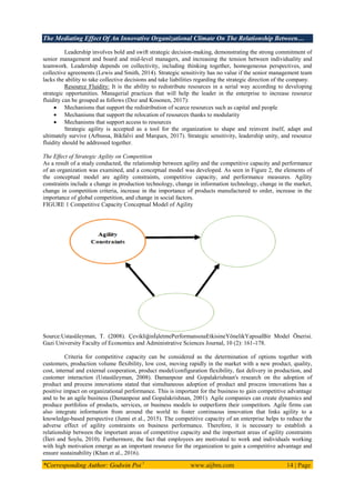 The Mediating Effect Of An Innovative Organizational Climate On The Relationship Between…
*Corresponding Author: Godwin Poi 1
www.aijbm.com 14 | Page
Leadership involves bold and swift strategic decision-making, demonstrating the strong commitment of
senior management and board and mid-level managers, and increasing the tension between individuality and
teamwork. Leadership depends on collectivity, including thinking together, homogeneous perspectives, and
collective agreements (Lewis and Smith, 2014). Strategic sensitivity has no value if the senior management team
lacks the ability to take collective decisions and take liabilities regarding the strategic direction of the company.
Resource Fluidity: It is the ability to redistribute resources in a serial way according to developing
strategic opportunities. Managerial practices that will help the leader in the enterprise to increase resource
fluidity can be grouped as follows (Doz and Kosonen, 2017):
 Mechanisms that support the redistribution of scarce resources such as capital and people
 Mechanisms that support the relocation of resources thanks to modularity
 Mechanisms that support access to resources
Strategic agility is accepted as a tool for the organization to shape and reinvent itself, adapt and
ultimately survive (Arbussa, Bikfalvi and Marques, 2017). Strategic sensitivity, leadership unity, and resource
fluidity should be addressed together.
The Effect of Strategic Agility on Competition
As a result of a study conducted, the relationship between agility and the competitive capacity and performance
of an organization was examined, and a conceptual model was developed. As seen in Figure 2, the elements of
the conceptual model are agility constraints, competitive capacity, and performance measures. Agility
constraints include a change in production technology, change in information technology, change in the market,
change in competition criteria, increase in the importance of products manufactured to order, increase in the
importance of global competition, and change in social factors.
FIGURE 1 Competitive Capacity Conceptual Model of Agility
Source:Ustasüleyman, T. (2008). ÇevikliğinĠĢletmePerformansınaEtkisineYönelikYapısalBir Model Önerisi.
Gazi University Faculty of Economics and Administrative Sciences Journal, 10 (2): 161-178.
Criteria for competitive capacity can be considered as the determination of options together with
customers, production volume flexibility, low cost, moving rapidly in the market with a new product, quality,
cost, internal and external cooperation, product model/configuration flexibility, fast delivery in production, and
customer interaction (Ustasüleyman, 2008). Damanpour and Gopalakrishnan's research on the adoption of
product and process innovations stated that simultaneous adoption of product and process innovations has a
positive impact on organizational performance. This is important for the business to gain competitive advantage
and to be an agile business (Damanpour and Gopalakrishnan, 2001). Agile companies can create dynamics and
produce portfolios of products, services, or business models to outperform their competitors. Agile firms can
also integrate information from around the world to foster continuous innovation that links agility to a
knowledge-based perspective (Junni et al., 2015). The competitive capacity of an enterprise helps to reduce the
adverse effect of agility constraints on business performance. Therefore, it is necessary to establish a
relationship between the important areas of competitive capacity and the important areas of agility constraints
(Ġleri and Soylu, 2010). Furthermore, the fact that employees are motivated to work and individuals working
with high motivation emerge as an important resource for the organization to gain a competitive advantage and
ensure sustainability (Khan et al., 2016).
 